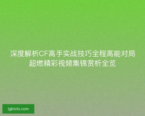 深度解析CF高手实战技巧全程高能对局超燃精彩视频集锦赏析全览