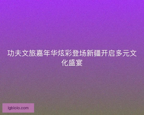 功夫文旅嘉年华炫彩登场新疆开启多元文化盛宴