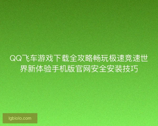 QQ飞车游戏下载全攻略畅玩极速竞速世界新体验手机版官网安全安装技巧
