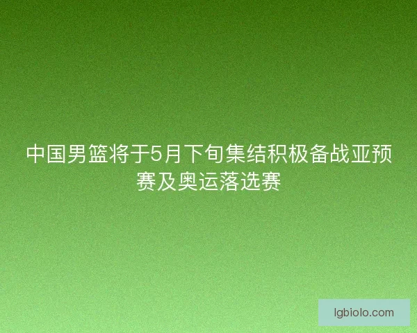中国男篮将于5月下旬集结积极备战亚预赛及奥运落选赛