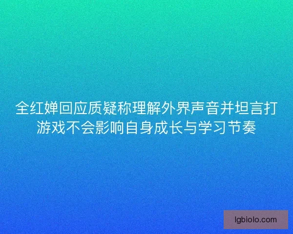 全红婵回应质疑称理解外界声音并坦言打游戏不会影响自身成长与学习节奏