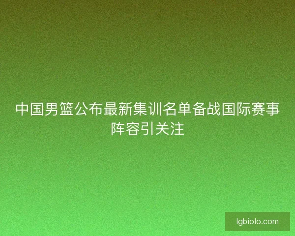 中国男篮公布最新集训名单备战国际赛事阵容引关注