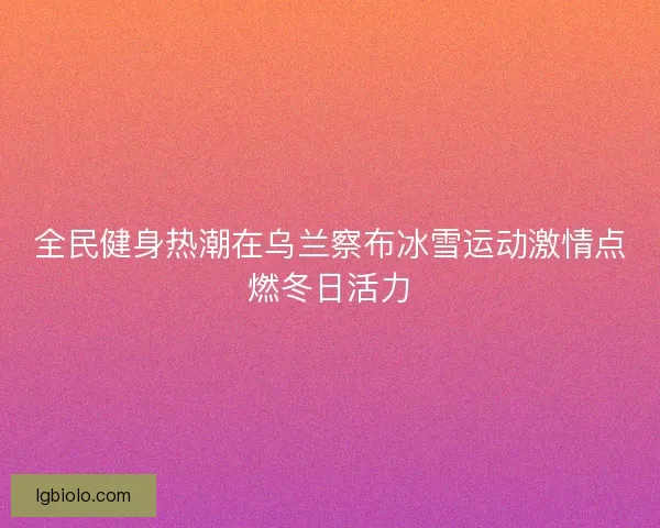 全民健身热潮在乌兰察布冰雪运动激情点燃冬日活力