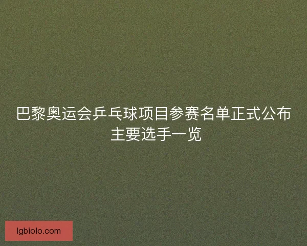 巴黎奥运会乒乓球项目参赛名单正式公布 主要选手一览